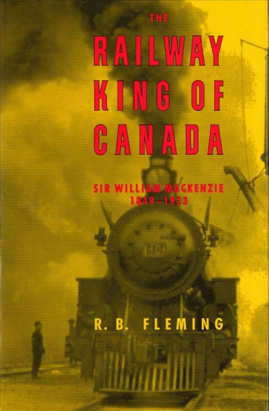 THE RAILWAY KING OF CANADA : SIR WILLIAM MACKENZIE, 1849-1923.