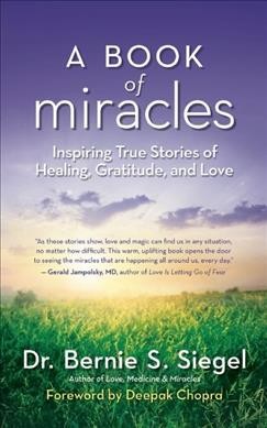 A book of miracles : inspiring true stories of healing, gratitude, and love / Bernie S. Siegel with Andrea Furst ; foreword by Deepak Chopra.