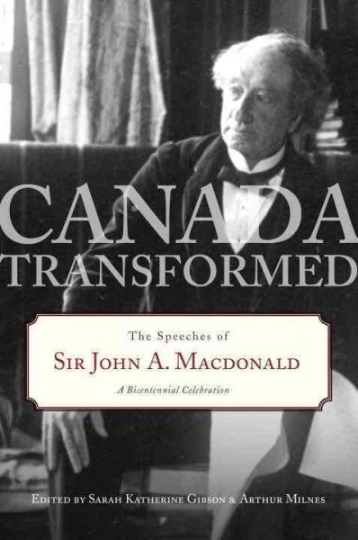 Canada transformed : the speeches of Sir John A. Macdonald : a bicentennial celebration / edited by Sarah Katherine Gibson & Arthur Milnes.