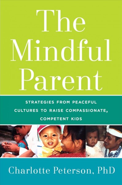 The mindful parent : strategies from peaceful cultures to raise compassionate, competent kids / Charlotte Peterson, PhD.