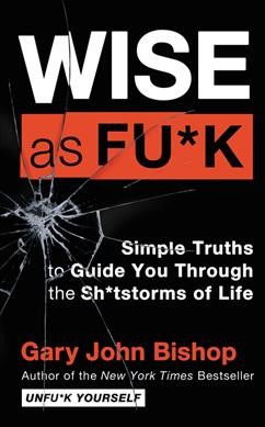 Wise as fu*k : simple truths to guide you through the sh*tstorms of life / Gary John Bishop.