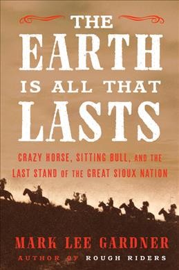 The earth is all that lasts : Crazy Horse, Sitting Bull, and the last stand of the great Sioux nation / Mark Lee Gardner.