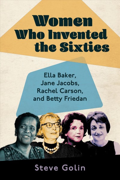Women who invented the sixties : Ella Baker, Jane Jacobs, Rachel Carson, and Betty Friedan / Steve Golin.