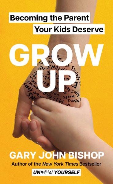 Grow up : becoming the parent your kids deserve / Gary John Bishop.